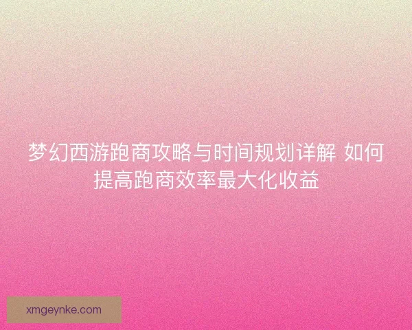 梦幻西游跑商攻略与时间规划详解 如何提高跑商效率最大化收益