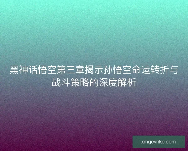 黑神话悟空第三章揭示孙悟空命运转折与战斗策略的深度解析