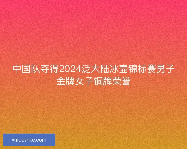 中国队夺得2024泛大陆冰壶锦标赛男子金牌女子铜牌荣誉