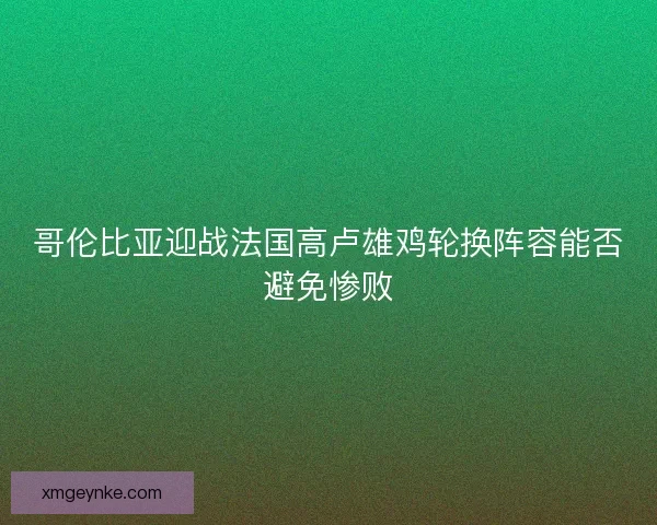 哥伦比亚迎战法国高卢雄鸡轮换阵容能否避免惨败