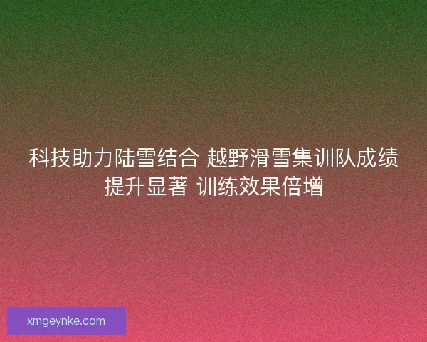 科技助力陆雪结合 越野滑雪集训队成绩提升显著 训练效果倍增