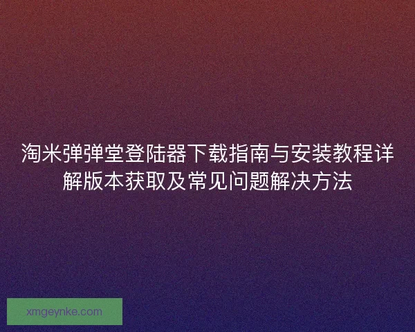 淘米弹弹堂登陆器下载指南与安装教程详解版本获取及常见问题解决方法
