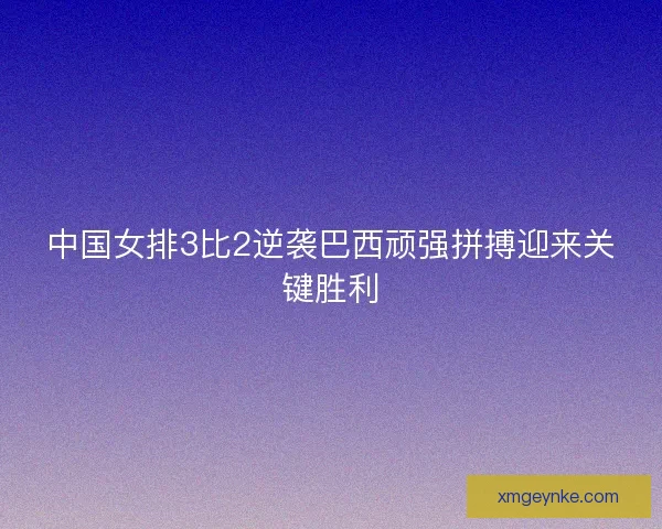 中国女排3比2逆袭巴西顽强拼搏迎来关键胜利