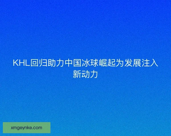 KHL回归助力中国冰球崛起为发展注入新动力