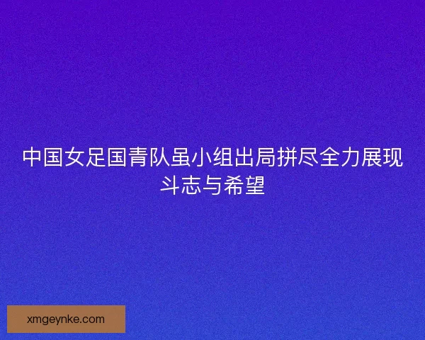中国女足国青队虽小组出局拼尽全力展现斗志与希望
