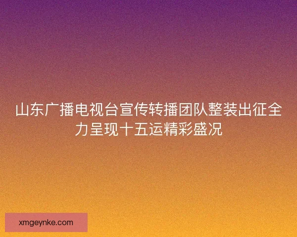 山东广播电视台宣传转播团队整装出征全力呈现十五运精彩盛况