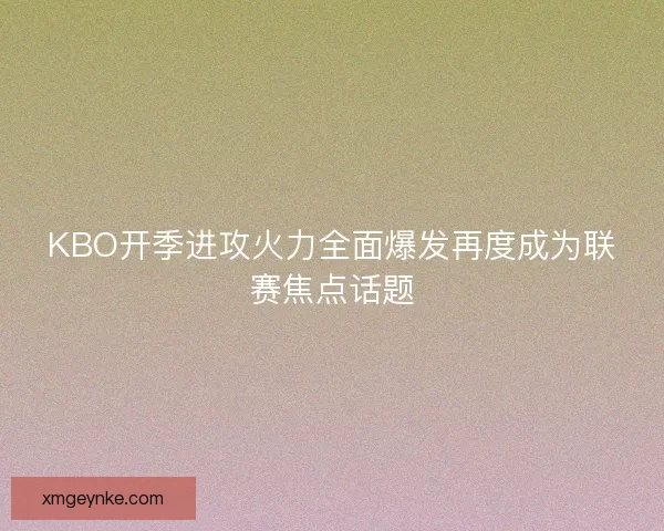 KBO开季进攻火力全面爆发再度成为联赛焦点话题