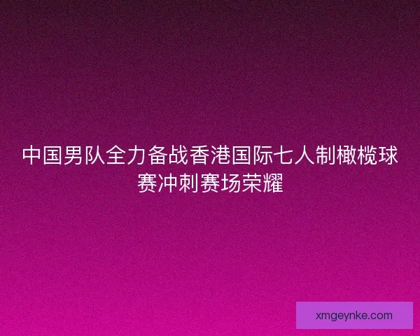 中国男队全力备战香港国际七人制橄榄球赛冲刺赛场荣耀