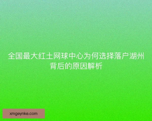 全国最大红土网球中心为何选择落户湖州背后的原因解析