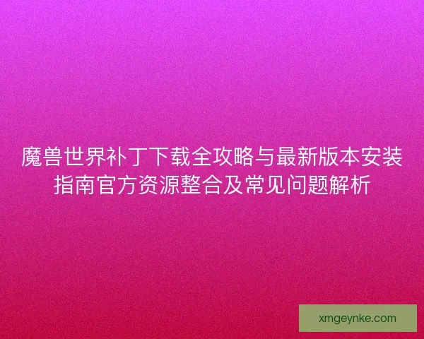 魔兽世界补丁下载全攻略与最新版本安装指南官方资源整合及常见问题解析