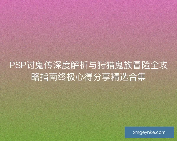 PSP讨鬼传深度解析与狩猎鬼族冒险全攻略指南终极心得分享精选合集