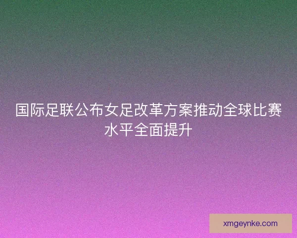 国际足联公布女足改革方案推动全球比赛水平全面提升