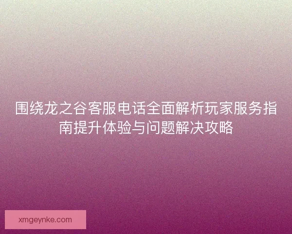 围绕龙之谷客服电话全面解析玩家服务指南提升体验与问题解决攻略
