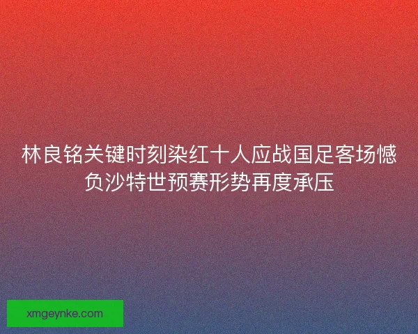 林良铭关键时刻染红十人应战国足客场憾负沙特世预赛形势再度承压