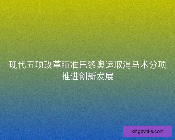 现代五项改革瞄准巴黎奥运取消马术分项推进创新发展